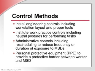 Control Methods Install engineering controls including workstation layout and proper tools Institute work practice controls including neutral postures for performing tasks Administrative controls including rescheduling to reduce frequency or duration of exposure to MSDs Personal protective equipment (PPE) to provide a protective barrier between worker and MSD 