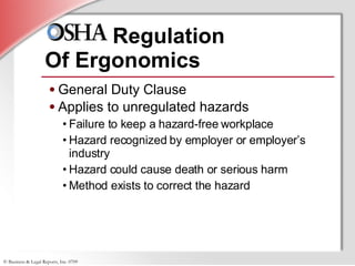 Regulation  Of Ergonomics General Duty Clause Applies to unregulated hazards Failure to keep a hazard-free workplace Hazard recognized by employer or employer’s industry Hazard could cause death or serious harm Method exists to correct the hazard 