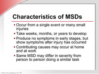 Characteristics of MSDs  Occur from a single event or many small injuries Take weeks, months, or years to develop Produce no symptoms in early stages, but show symptoms after injury has occurred Contributing causes may occur at home  and at work Same MSD may differ in severity from person to person doing a similar task 