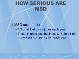 HOW SERIOUS ARE
MSD
MSD account for:
 1/3 of all lost day injuries each year
 These injuries cost business $15-20 billion
in worker’s compensation each year
 