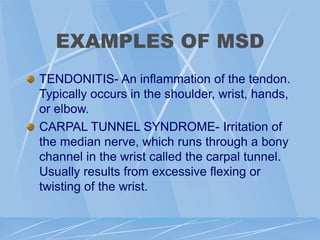 EXAMPLES OF MSD
TENDONITIS- An inflammation of the tendon.
Typically occurs in the shoulder, wrist, hands,
or elbow.
CARPAL TUNNEL SYNDROME- Irritation of
the median nerve, which runs through a bony
channel in the wrist called the carpal tunnel.
Usually results from excessive flexing or
twisting of the wrist.
 