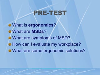 PRE-TEST
What is ergonomics?
What are MSDs?
What are symptoms of MSD?
How can I evaluate my workplace?
What are some ergonomic solutions?
 