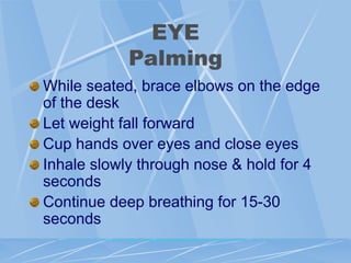 EYE
Palming
While seated, brace elbows on the edge
of the desk
Let weight fall forward
Cup hands over eyes and close eyes
Inhale slowly through nose & hold for 4
seconds
Continue deep breathing for 15-30
seconds
 