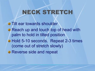 NECK STRETCH
Tilt ear towards shoulder
Reach up and touch top of head with
palm to hold in tilted position
Hold 5-10 seconds. Repeat 2-3 times
(come out of stretch slowly)
Reverse side and repeat
 