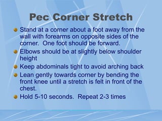 Pec Corner Stretch
Stand at a corner about a foot away from the
wall with forearms on opposite sides of the
corner. One foot should be forward.
Elbows should be at slightly below shoulder
height
Keep abdominals tight to avoid arching back
Lean gently towards corner by bending the
front knee until a stretch is felt in front of the
chest.
Hold 5-10 seconds. Repeat 2-3 times
 
