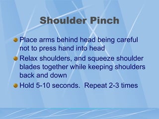 Shoulder Pinch
Place arms behind head being careful
not to press hand into head
Relax shoulders, and squeeze shoulder
blades together while keeping shoulders
back and down
Hold 5-10 seconds. Repeat 2-3 times
 