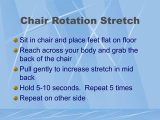 Chair Rotation Stretch
Sit in chair and place feet flat on floor
Reach across your body and grab the
back of the chair
Pull gently to increase stretch in mid
back
Hold 5-10 seconds. Repeat 5 times
Repeat on other side
 