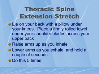 Thoracic Spine
Extension Stretch
Lie on your back with a pillow under
your knees. Place a firmly rolled towel
under your shoulder blades across your
upper back
Raise arms up as you inhale
Lower arms as you exhale, and hold a
couple of seconds
Do this 5 times
 