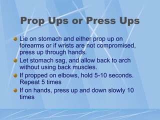 Prop Ups or Press Ups
Lie on stomach and either prop up on
forearms or if wrists are not compromised,
press up through hands.
Let stomach sag, and allow back to arch
without using back muscles.
If propped on elbows, hold 5-10 seconds.
Repeat 5 times
If on hands, press up and down slowly 10
times
 