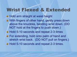 Wrist Flexed & Extended
Hold arm straight at waist height
With fingers of other hand, gently press down
above the knuckles, bending wrist down. (DO
NOT hold at the fingers to push down.)
Hold 5-10 seconds and repeat 2-3 times
For extending, hold onto palm of hand and
stretch wrist back. (DO NOT pull on fingers.)
Hold 5-10 seconds and repeat 2-3 times.
 