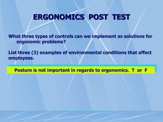 ERGONOMICS POST TEST
What three types of controls can we implement as solutions for
ergonomic problems?
List three (3) examples of environmental conditions that affect
employees.
Posture is not important in regards to ergonomics. T or F
 