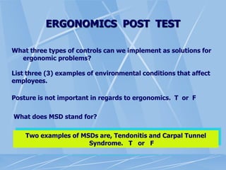 ERGONOMICS POST TEST
What three types of controls can we implement as solutions for
ergonomic problems?
List three (3) examples of environmental conditions that affect
employees.
Posture is not important in regards to ergonomics. T or F
What does MSD stand for?
Two examples of MSDs are, Tendonitis and Carpal Tunnel
Syndrome. T or F
 