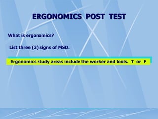 ERGONOMICS POST TEST
What is ergonomics?
List three (3) signs of MSD.
Ergonomics study areas include the worker and tools. T or F
 
