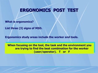 ERGONOMICS POST TEST
What is ergonomics?
List three (3) signs of MSD.
Ergonomics study areas include the worker and tools.
When focusing on the tool, the task and the environment you
are trying to find the best combination for the worker
(user/operator). T or F
 