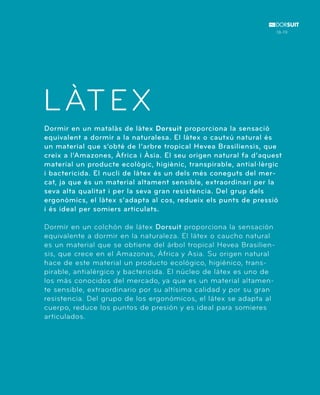 LÀTEX 
Dormir en un matalàs de làtex Dorsuit proporciona la sensació 
equivalent a dormir a la naturalesa. El làtex o cautxú natural és 
un material que s’obté de l’arbre tropical Hevea Brasiliensis, que 
creix a l’Amazones, Àfrica i Àsia. El seu origen natural fa d’aquest 
material un producte ecològic, higiènic, transpirable, antial·lèrgic 
i bactericida. El nucli de làtex és un dels més coneguts del mer-cat, 
ja que és un material altament sensible, extraordinari per la 
seva alta qualitat i per la seva gran resistència. Del grup dels 
ergonòmics, el làtex s’adapta al cos, redueix els punts de pressió 
i és ideal per somiers articulats. 
Dormir en un colchón de látex Dorsuit proporciona la sensación 
equivalente a dormir en la naturaleza. El látex o caucho natural 
es un material que se obtiene del árbol tropical Hevea Brasilien-sis, 
que crece en el Amazonas, África y Asia. Su origen natural 
hace de este material un producto ecológico, higiénico, trans-pirable, 
antialérgico y bactericida. El núcleo de látex es uno de 
los más conocidos del mercado, ya que es un material altamen-te 
sensible, extraordinario por su altísima calidad y por su gran 
resistencia. Del grupo de los ergonómicos, el látex se adapta al 
cuerpo, reduce los puntos de presión y es ideal para somieres 
articulados. 
18-19 
 
