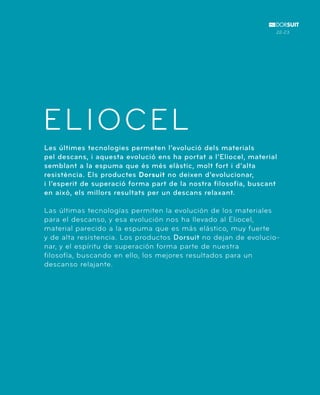 ELIOCEL 
Les últimes tecnologies permeten l’evolució dels materials 
pel descans, i aquesta evolució ens ha portat a l’Eliocel, material 
semblant a la espuma que és més elàstic, molt fort i d’alta 
resistència. Els productes Dorsuit no deixen d’evolucionar, 
i l’esperit de superació forma part de la nostra filosofia, buscant 
en això, els millors resultats per un descans relaxant. 
Las últimas tecnologías permiten la evolución de los materiales 
para el descanso, y esa evolución nos ha llevado al Eliocel, 
material parecido a la espuma que es más elástico, muy fuerte 
y de alta resistencia. Los productos Dorsuit no dejan de evolucio-nar, 
y el espíritu de superación forma parte de nuestra 
filosofía, buscando en ello, los mejores resultados para un 
descanso relajante. 
22-23 
 