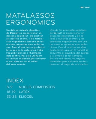 MATALASSOS 
ERGONÒMICS 
Un dels principals objectius 
de Dorsuit és proporcionar un 
descans equilibrat i de qualitat 
als nostres clients, i els matala-ssos 
ergonòmics son una de les 
nostres propostes més ambicio-ses. 
Amb el pas dels anys desco-brim 
que en lo natural es troba 
l’equilibri del cos i l’harmonia 
dels sentits. Per això utilitzem 
els millors materials per convertir 
el seu descans en el millor 
del seus somnis. 
ÍNDEX 
NUCLIS COMPOSTOS 
LÀTEX 
ELIOCEL 
8-9 
18-19 
22-23 
Uno de los principales objetivos 
de Dorsuit es proporcionar un 
descanso equilibrado y de ca-lidad 
a nuestros clientes, y los 
colchones ergonómicos son una 
de nuestras apuestas más ambi-ciosas. 
Con el paso de los años 
descubrimos que en lo natural se 
encuentra el equilibrio del cuerpo 
y la armonía de los sentidos. 
Por ello utilizamos los mejores 
materiales para convertir su des-canso 
en el mejor de sus sueños. 
 