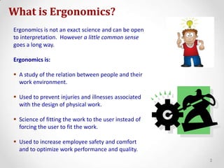 What is Ergonomics?Ergonomics is not an exact science and can be open to interpretation.  However a little common sensegoes a long way.Ergonomics is:A study of the relation between people and their work environment.