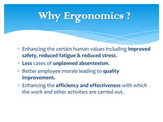 Why Ergonomics ?
Enhancing the certain human values including improved
safety, reduced fatigue & reduced stress.
Less cases of unplanned absenteeism.
Better employee morale leading to quality
improvement.
Enhancing the efficiency and effectiveness with which
the work and other activities are carried out.

 