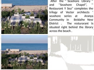 After the ‘’ Seashore Library ‘’
and ‘’Seashore Chapel’’, ‘’
Restaurant Y Sea’’ completes the
trilogy of Vector architects ‘
seashore series at Aranya
Community in Beidaihe New
District . The resturarant is
situated right behind the library
across the beach .
 