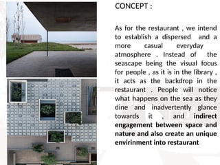 CONCEPT :
As for the restaurant , we intend
to establish a dispersed and a
more casual everyday
atmosphere . Instead of the
seascape being the visual focus
for people , as it is in the library ,
it acts as the backdrop in the
restaurant . People will notice
what happens on the sea as they
dine and inadvertently glance
towards it , and indirect
engagement between space and
nature and also create an unique
envirinment into restaurant
 