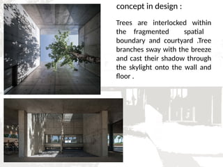 concept in design :
Trees are interlocked within
the fragmented spatial
boundary and courtyard .Tree
branches sway with the breeze
and cast their shadow through
the skylight onto the wall and
floor .
 
