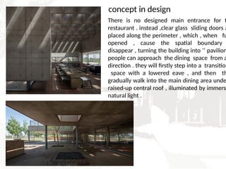 There is no designed main entrance for t
restaurant . instead ,clear glass sliding doors a
placed along the perimeter , which , when fu
opened , cause the spatial boundary
disappear , turning the building into ‘’ pavilion
people can approach the dining space from a
direction . they will firstly step into a transition
space with a lowered eave , and then th
gradually walk into the main dining area unde
raised-up central roof , illuminated by immersi
natural light .
concept in design
 