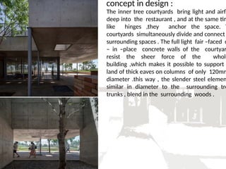 concept in design :
The inner tree courtyards bring light and airfl
deep into the restaurant , and at the same tim
like hinges ,they anchor the space. T
courtyards simultaneously divide and connect
surrounding spaces . The full light fair –faced c
– in –place concrete walls of the courtyar
resist the sheer force of the whole
building ,which makes it possible to support
land of thick eaves on columns of only 120mm
diameter .this way , the slender steel elemen
similar in diameter to the surrounding tre
trunks , blend in the surrounding woods .
 