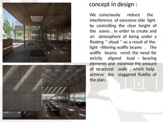 concept in design :
We consciously reduce the
interference of excessive side light
by controlling the clear height of
the eaves , in order to create and
an atmosphere of being under a
floating ‘’ cloud ‘’ as a result of the
light –filtering waffle beams . The
waffle beams remit the need for
strictly aligned load – bearing
elements and minimize the amount
of structural walls , which help
achieve the staggered fluidity of
the plan .
 