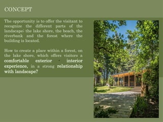 The opportunity is to offer the visitant to
recognize the different parts of the
landscape; the lake shore, the beach, the
riverbank and the forest where the
building is located.
CONCEPT
How to create a place within a forest, on
the lake shore, which offers visitors a
comfortable exterior - interior
experience, in a strong relationship
with landscape?
 