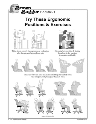 Brown
          Bagger H A N D O U T
                       Try These Ergonomic
                       Positions & Exercises




    Taking time to properly plan ergonomics at workstations              Alternating between sitting & standing
           helps alleviate neck, back, and wrist pain.                        throughout the day energizes
                                                                                & promotes good health.




                      Above and below are some desk exercises that help alleviate body stress.
                               Take time periodically throughout the day to move.




                                                Source: Ergotron, Inc.

4 EA Report Brown Bagger                                                                                  November 2010
 