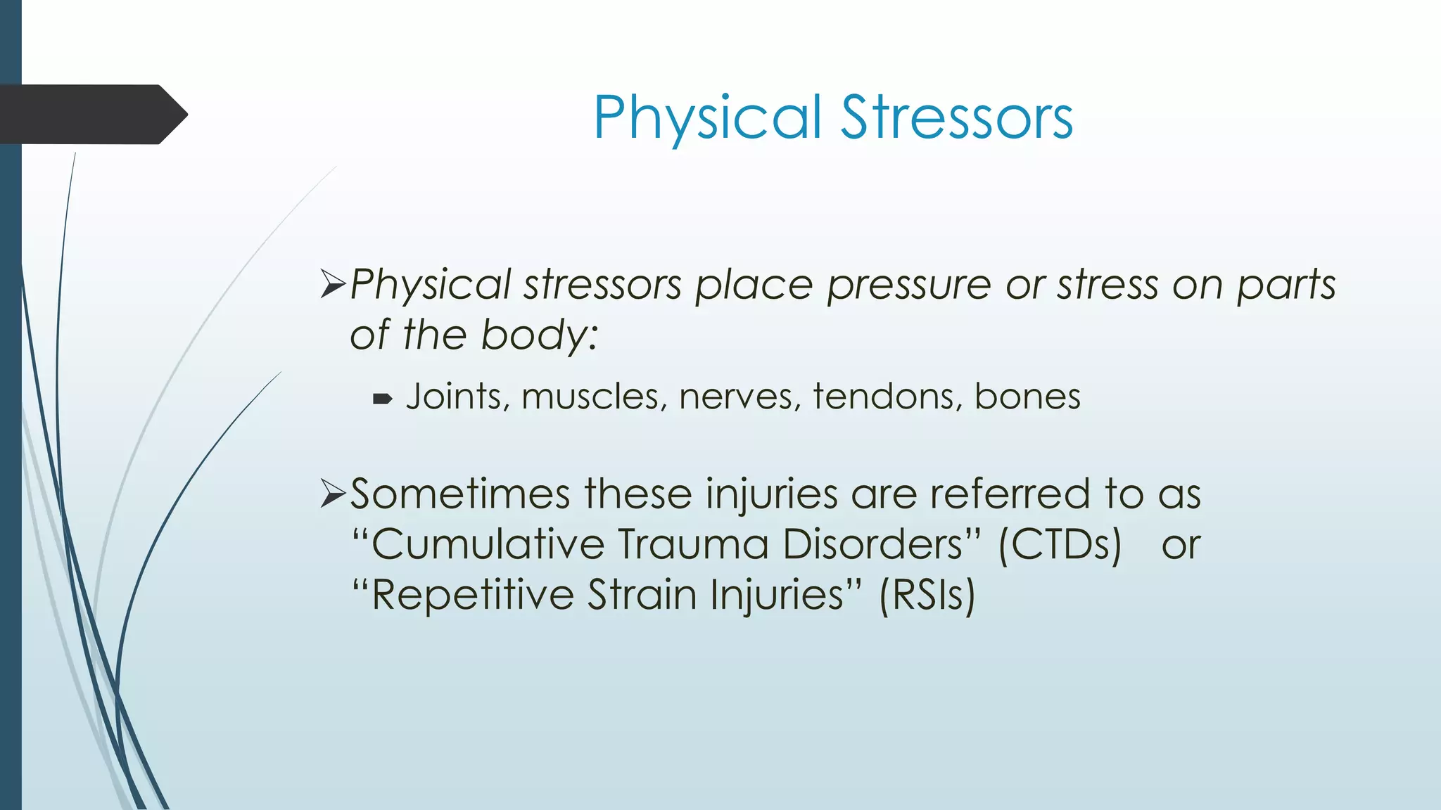 Physical Stressors 
Physical stressors place pressure or stress on parts 
of the body: 
 Joints, muscles, nerves, tendons, bones 
Sometimes these injuries are referred to as 
“Cumulative Trauma Disorders” (CTDs) or 
“Repetitive Strain Injuries” (RSIs) 
 