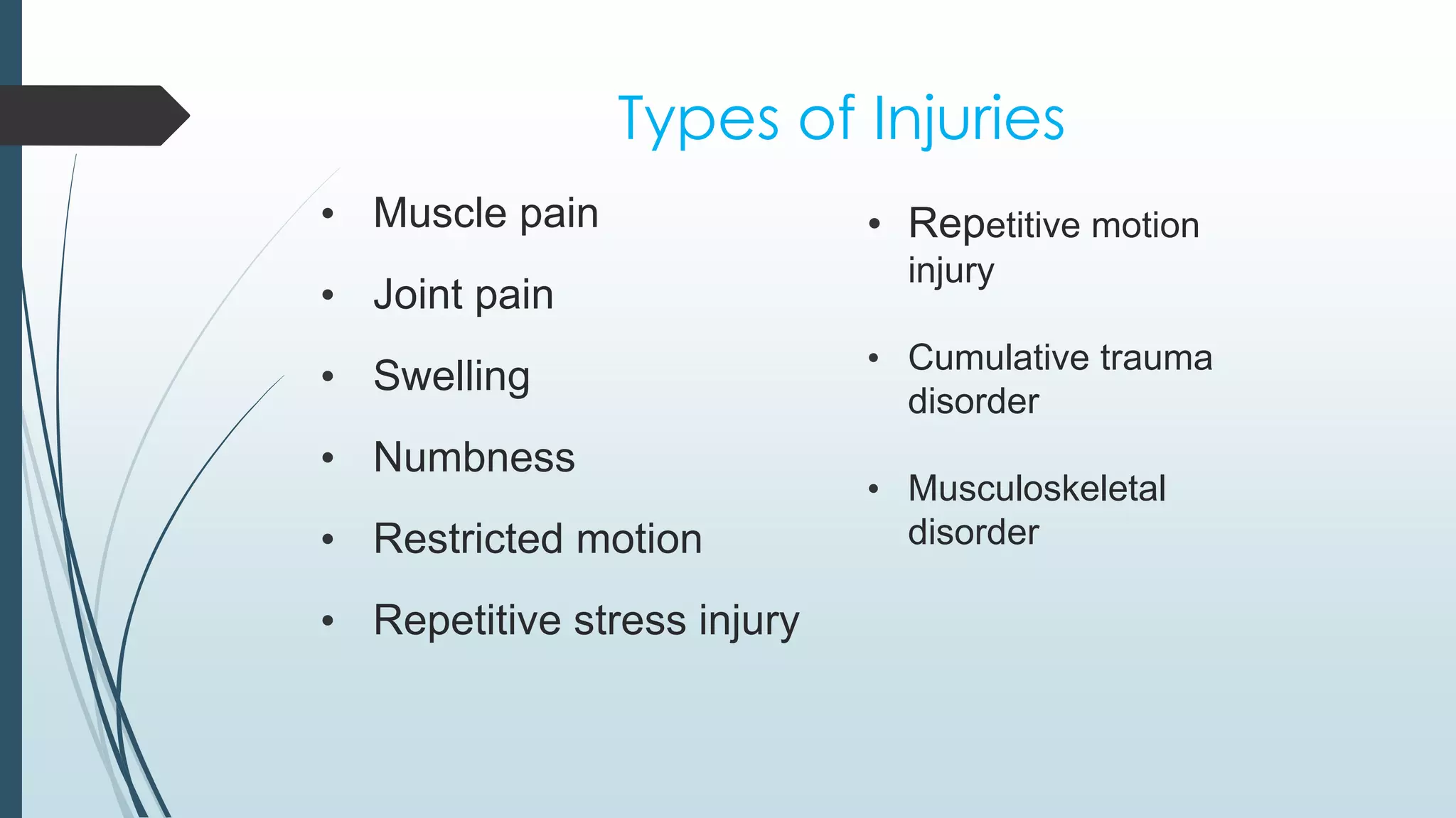 Types of Injuries 
• Muscle pain 
• Joint pain 
• Swelling 
• Numbness 
• Restricted motion 
• Repetitive stress injury 
• Repetitive motion 
injury 
• Cumulative trauma 
disorder 
• Musculoskeletal 
disorder 
 