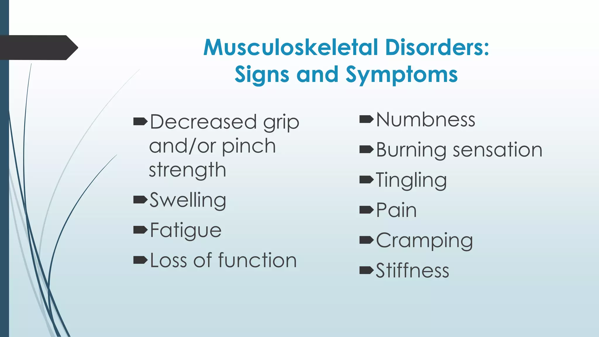Musculoskeletal Disorders: 
Signs and Symptoms 
Decreased grip 
and/or pinch 
strength 
Swelling 
Fatigue 
Loss of function 
Numbness 
Burning sensation 
Tingling 
Pain 
Cramping 
Stiffness 
 