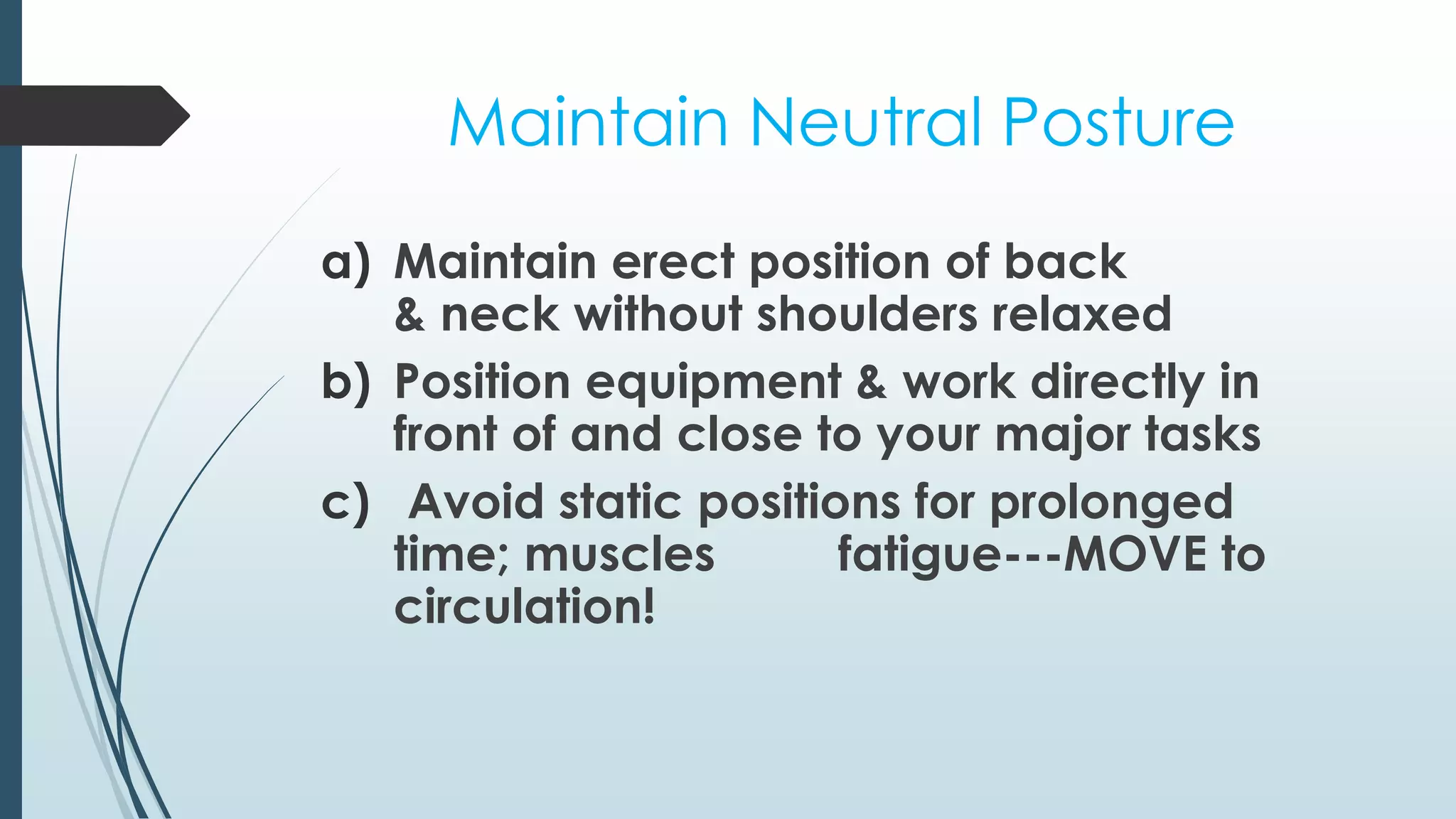 Maintain Neutral Posture 
a) Maintain erect position of back 
& neck without shoulders relaxed 
b) Position equipment & work directly in 
front of and close to your major tasks 
c) Avoid static positions for prolonged 
time; muscles fatigue---MOVE to 
circulation! 
 