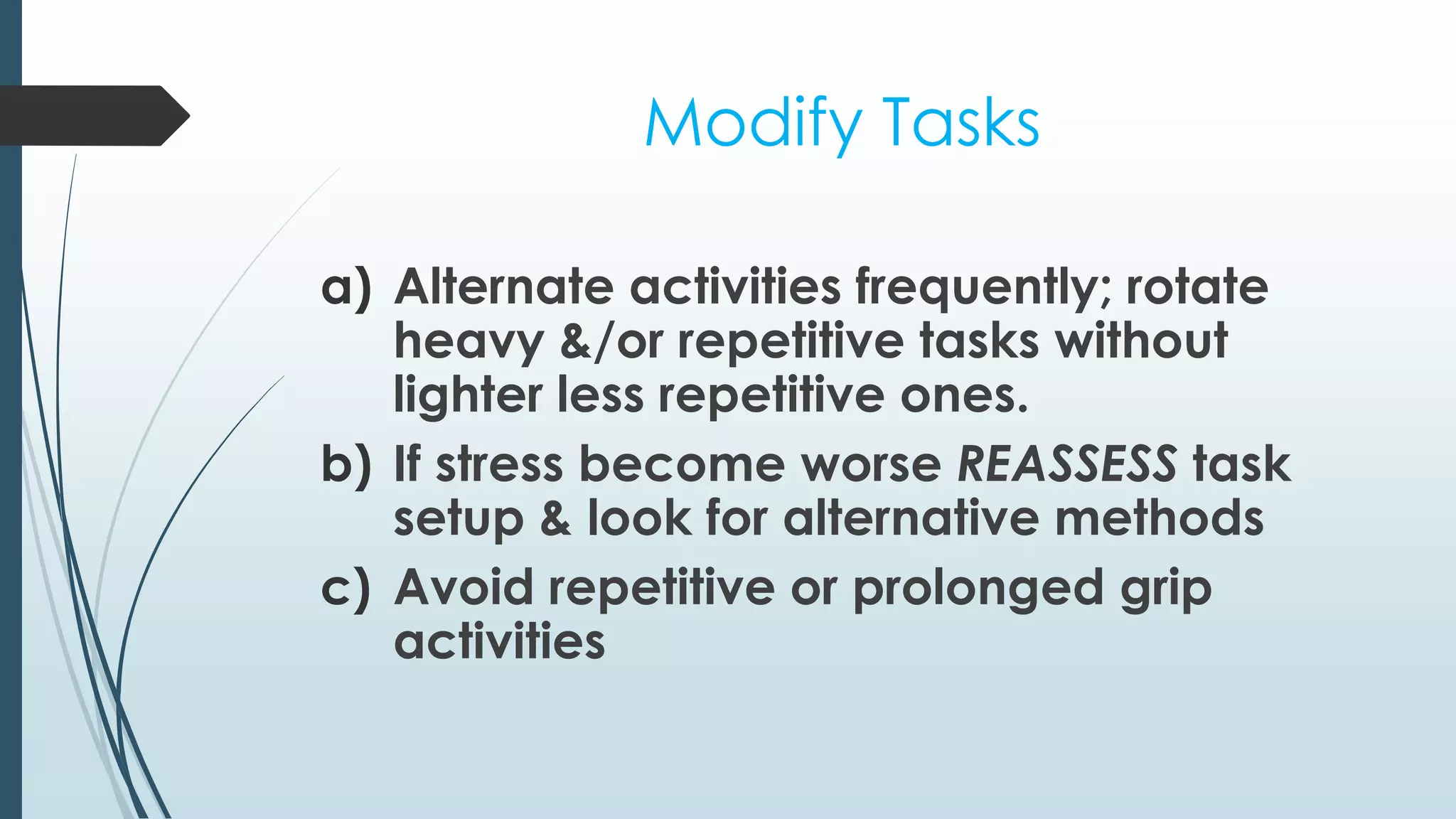 Modify Tasks 
a) Alternate activities frequently; rotate 
heavy &/or repetitive tasks without 
lighter less repetitive ones. 
b) If stress become worse REASSESS task 
setup & look for alternative methods 
c) Avoid repetitive or prolonged grip 
activities 
 