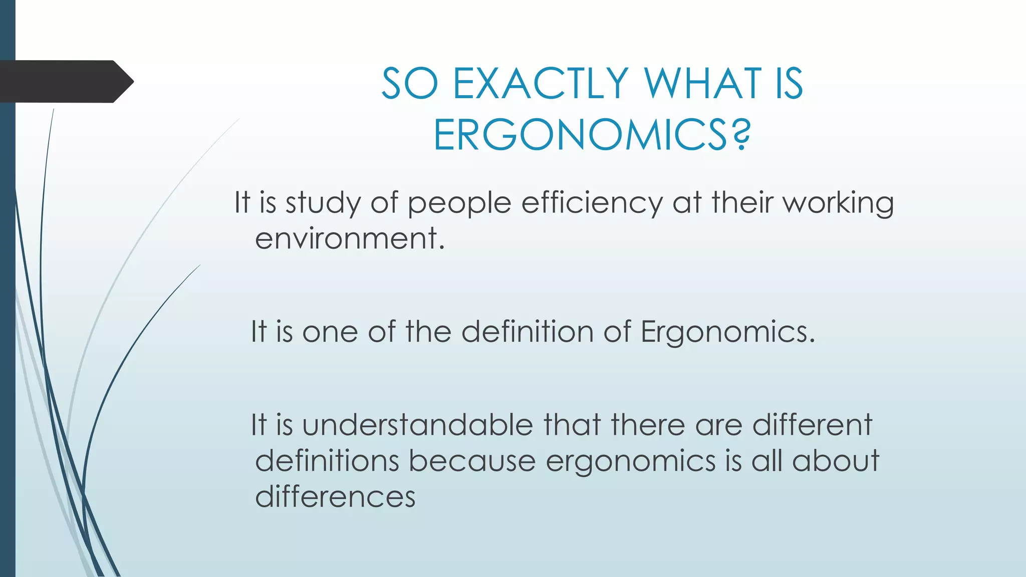 SO EXACTLY WHAT IS 
ERGONOMICS? 
It is study of people efficiency at their working 
environment. 
It is one of the definition of Ergonomics. 
It is understandable that there are different 
definitions because ergonomics is all about 
differences 
 