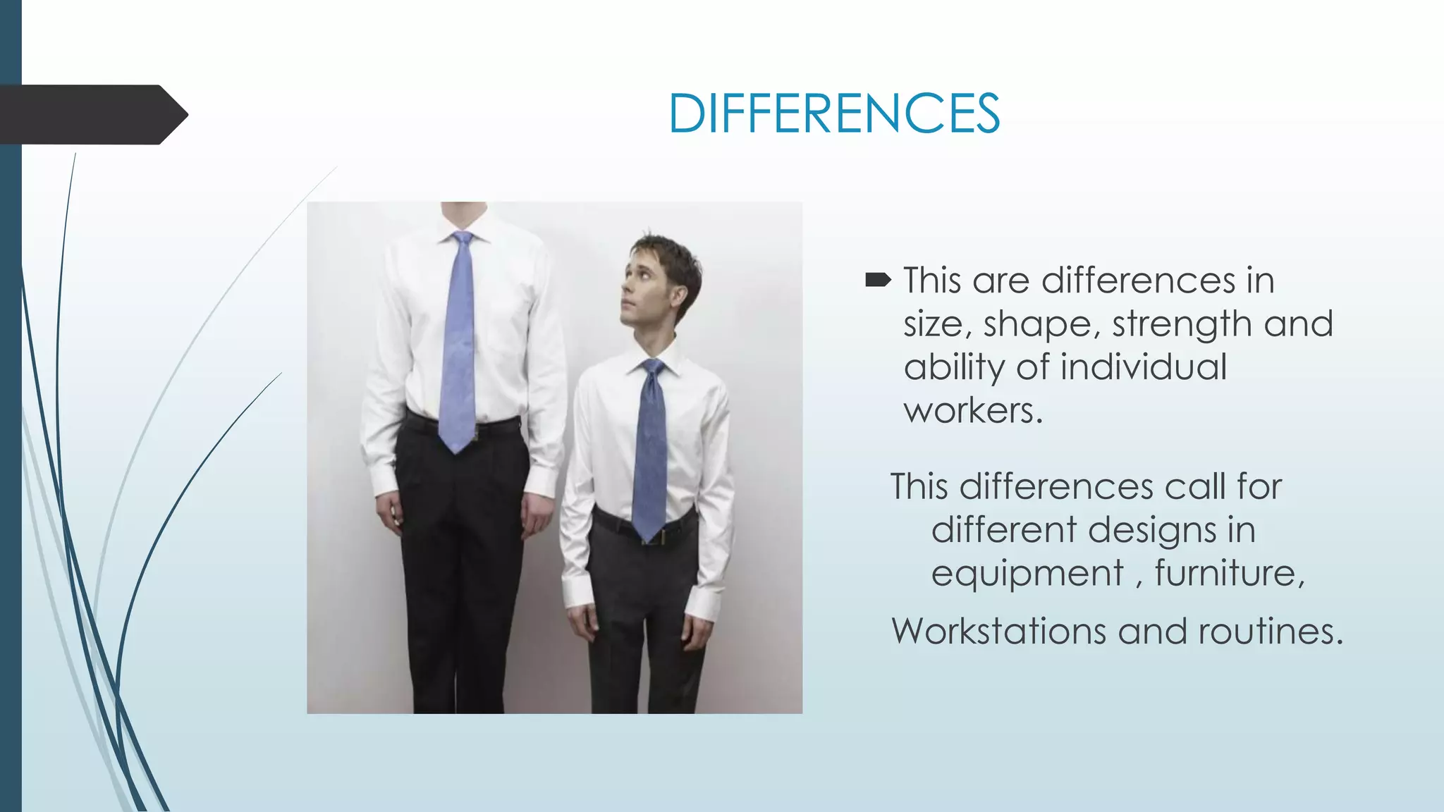 DIFFERENCES 
 This are differences in 
size, shape, strength and 
ability of individual 
workers. 
This differences call for 
different designs in 
equipment , furniture, 
Workstations and routines. 
 