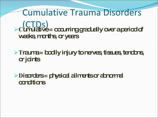 Cumulative Trauma Disorders (CTDs) C umulative = occurring gradually over a period of weeks, months, or years T rauma = bodily injury to nerves, tissues, tendons, or joints D isorders = physical ailments or abnormal conditions 