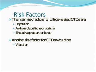 Risk Factors The main risk factors for office-related CTDs are: Repetition Awkward positions or posture  Excessive pressure or force Another risk factor for CTDs would be: Vibration 