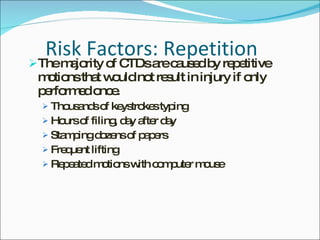 Risk Factors: Repetition The majority of CTDs are caused by repetitive motions that would not result in injury if only performed once. Thousands of keystrokes typing Hours of filing, day after day Stamping dozens of papers Frequent lifting Repeated motions with computer mouse 