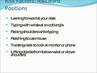 Risk Factors: Awkward Positions Leaning forward at your desk Typing with wrists at an odd angle Raising shoulders while typing Reaching to use mouse Twisting neck to look at monitor or phone Lifting objects from below waist or above shoulders 