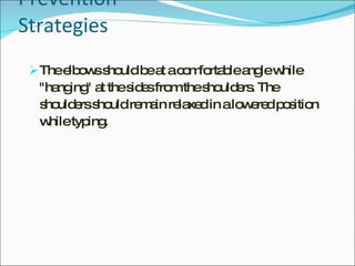 Prevention Strategies The elbows should be at a comfortable angle while "hanging" at the sides from the shoulders. The shoulders should remain relaxed in a lowered position while typing. 