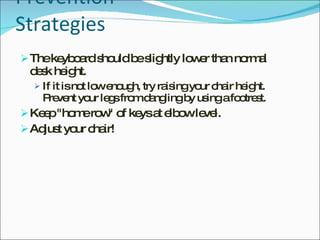 Prevention Strategies The keyboard should be slightly lower than normal desk height.  If it is not low enough, try raising your chair height. Prevent your legs from dangling by using a footrest. Keep "home row" of keys at elbow level. Adjust your chair! 