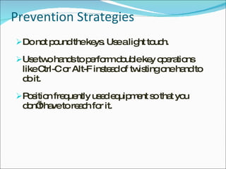 Prevention Strategies Do not pound the keys. Use a light touch. Use two hands to perform double key operations like Ctrl-C or Alt-F instead of twisting one hand to do it. Position frequently used equipment so that you don’t have to reach for it. 