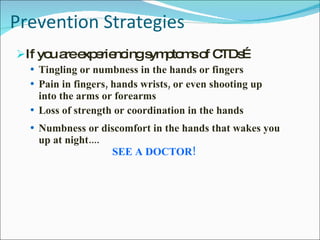 Prevention Strategies If you are experiencing symptoms of CTDs… Tingling or numbness in the hands or fingers Pain in fingers, hands wrists, or even shooting up into the arms or forearms  Loss of strength or coordination in the hands  Numbness or discomfort in the hands that wakes you up at night.... SEE A DOCTOR! 