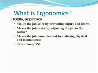 What is Ergonomics? Ideally, ergonomics:  Makes the job safer by preventing injury and illness Makes the job easier by adjusting the job to the worker Makes the job more pleasant by reducing physical and mental stress Saves money $$$ 