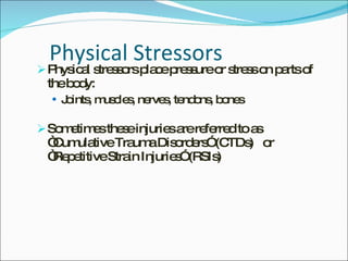 Physical Stressors Physical stressors place pressure or stress on parts of the body: Joints, muscles, nerves, tendons, bones Sometimes these injuries are referred to as “Cumulative Trauma Disorders” (CTDs)  or  “Repetitive Strain Injuries” (RSIs) 