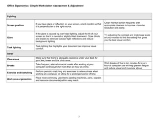 Office Ergonomics: Simple Workstation Assessment & Adjustment



Lighting

                                                                                                   Clean monitor screen frequently with
                          If you have glare or reflection on your screen, orient monitor so that
Screen position                                                                                    appropriate cleaners to improve character
                          it is perpendicular to the light source.
                                                                                                   resolution and clarity.

                          If the glare is caused by over head lighting, adjust the tilt of your
                                                                                                   Try adjusting the contrast and brightness levels
                          screen so that it is neutral or slightly tilted downward. Close blinds
Glare                                                                                              on your monitor to find the setting that gives
                          are shades to eliminate outdoor light reflections and reduce
                                                                                                   you the best visual comfort.
                          background lighting

                          Task lighting that highlights your document can improve visual
Task lighting
                          comfort.

Other
                          Make sure that there is adequate clearance under your desk for
Clearances
                          your feet, knees and the chair arms.
                                                                                                   Work breaks of five to ten minutes for every
                          Take frequent, alternative work breaks after working at your
Breaks                                                                                             hour of computer use will help prevent fatigue
                          computer continuously for more than an hour at a time.
                                                                                                   and reduce visual and muscular stress.
                          Perform periodic stretching and exercises to relieve stress when
Exercise and stretching
                          working at a computer or sitting for a prolonged period of time.
                          Place most commonly used items (adding machines, pens, staplers
Work area organization
                          and resource documents) within easy reach.




                                                                        3
 
