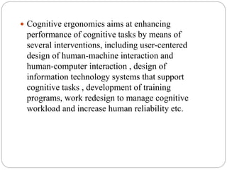  Cognitive ergonomics aims at enhancing
performance of cognitive tasks by means of
several interventions, including user-centered
design of human-machine interaction and
human-computer interaction , design of
information technology systems that support
cognitive tasks , development of training
programs, work redesign to manage cognitive
workload and increase human reliability etc.
 